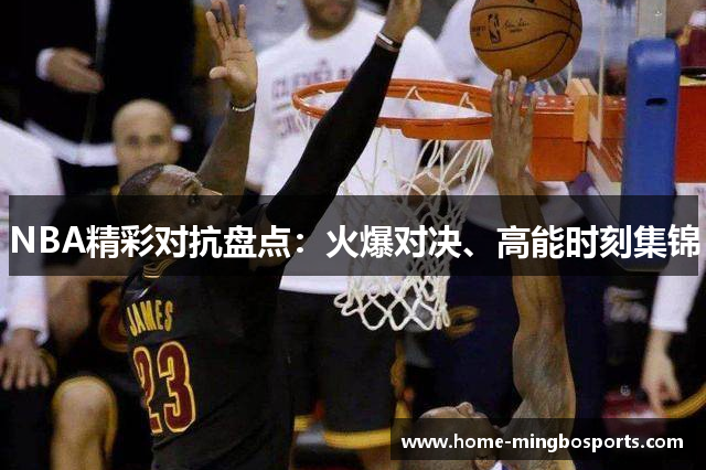 NBA精彩对抗盘点：火爆对决、高能时刻集锦